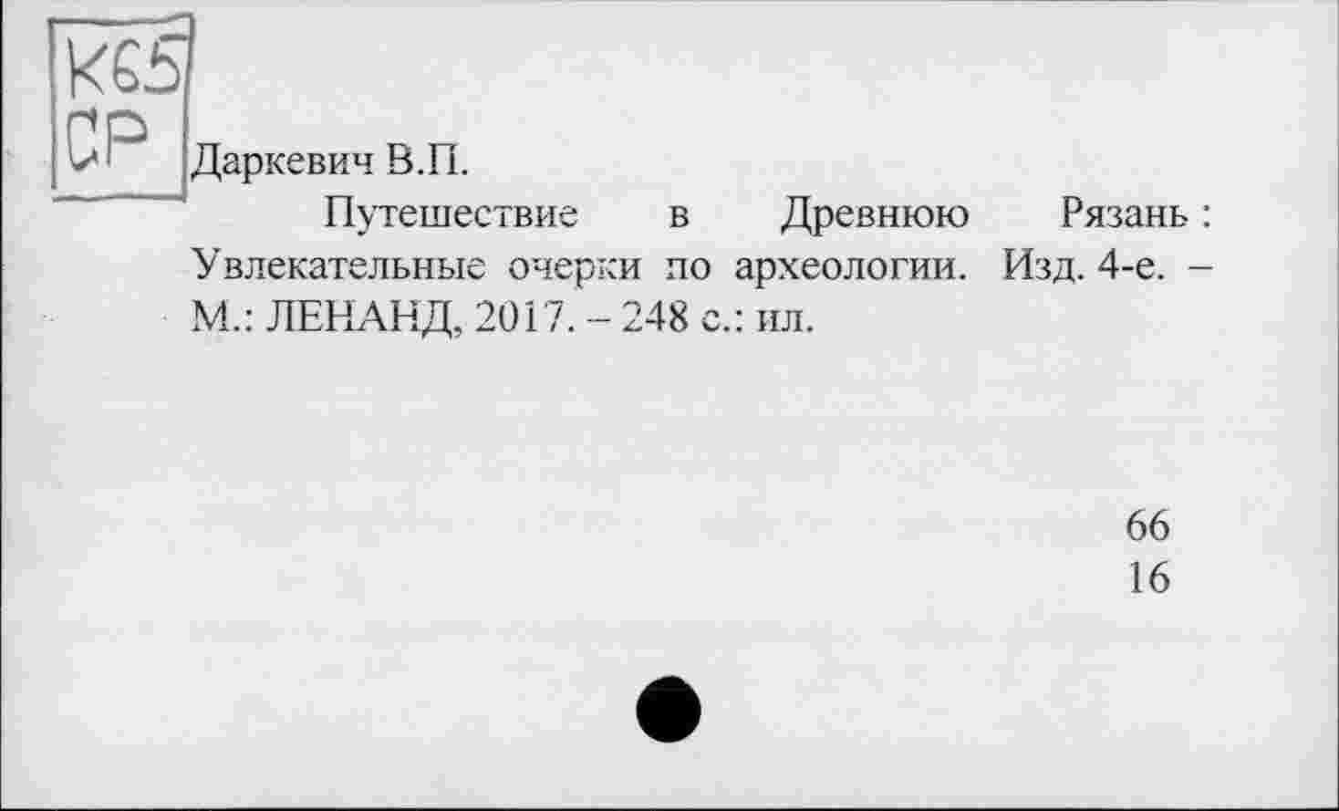 ﻿КЄ5 СР
в.п.
Путешествие в Древнюю Увлекательные очерки но археологии. М.: ЛЕНАНД, 2017. - 248 с.: ил.
Рязань :
Изд. 4-е. -
66
16